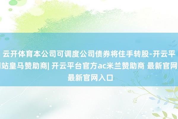 云开体育本公司可调度公司债券将住手转股-开云平台网站皇马赞助商| 开云平台官方ac米兰赞助商 最新官网入口