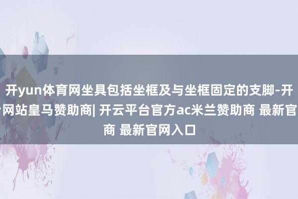 开yun体育网坐具包括坐框及与坐框固定的支脚-开云平台网站皇马赞助商| 开云平台官方ac米兰赞助商 最新官网入口