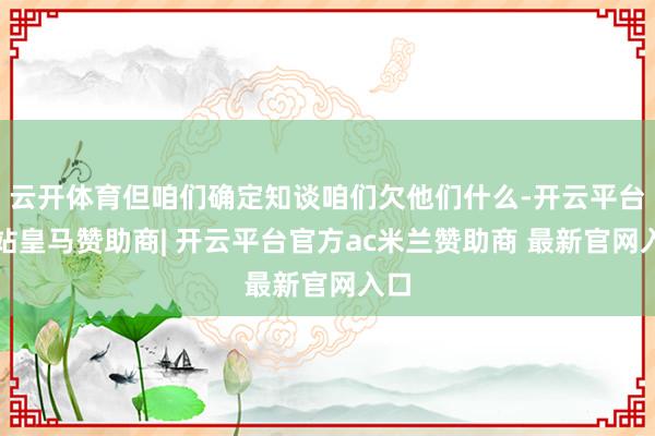 云开体育但咱们确定知谈咱们欠他们什么-开云平台网站皇马赞助商| 开云平台官方ac米兰赞助商 最新官网入口