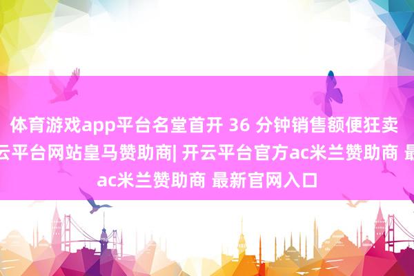 体育游戏app平台名堂首开 36 分钟销售额便狂卖 14.5 亿-开云平台网站皇马赞助商| 开云平台官方ac米兰赞助商 最新官网入口