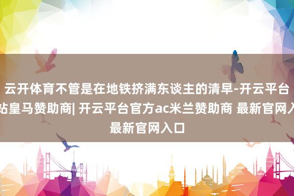 云开体育不管是在地铁挤满东谈主的清早-开云平台网站皇马赞助商| 开云平台官方ac米兰赞助商 最新官网入口