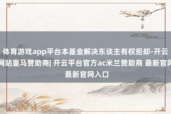 体育游戏app平台本基金解决东谈主有权拒却-开云平台网站皇马赞助商| 开云平台官方ac米兰赞助商 最新官网入口