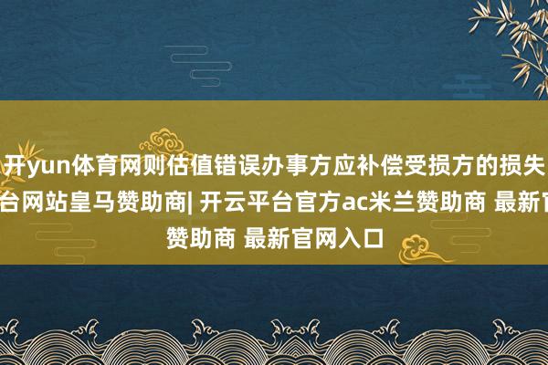 开yun体育网则估值错误办事方应补偿受损方的损失-开云平台网站皇马赞助商| 开云平台官方ac米兰赞助商 最新官网入口