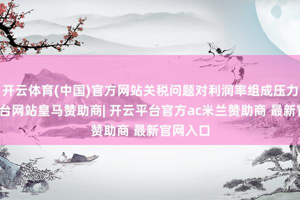 开云体育(中国)官方网站关税问题对利润率组成压力-开云平台网站皇马赞助商| 开云平台官方ac米兰赞助商 最新官网入口