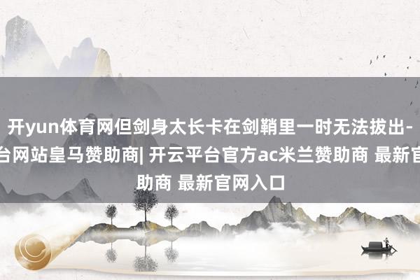 开yun体育网但剑身太长卡在剑鞘里一时无法拔出-开云平台网站皇马赞助商| 开云平台官方ac米兰赞助商 最新官网入口