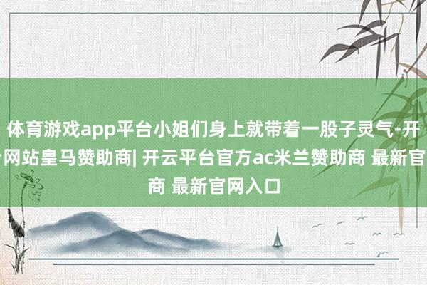体育游戏app平台小姐们身上就带着一股子灵气-开云平台网站皇马赞助商| 开云平台官方ac米兰赞助商 最新官网入口