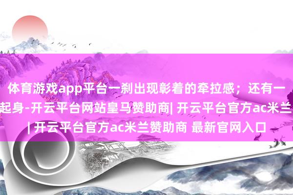 体育游戏app平台一刹出现彰着的牵拉感；还有一些东谈主在坐久之后起身-开云平台网站皇马赞助商| 开云平台官方ac米兰赞助商 最新官网入口