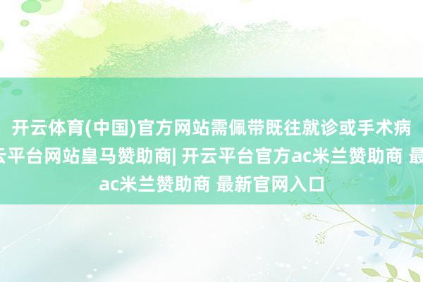 开云体育(中国)官方网站需佩带既往就诊或手术病历解说-开云平台网站皇马赞助商| 开云平台官方ac米兰赞助商 最新官网入口