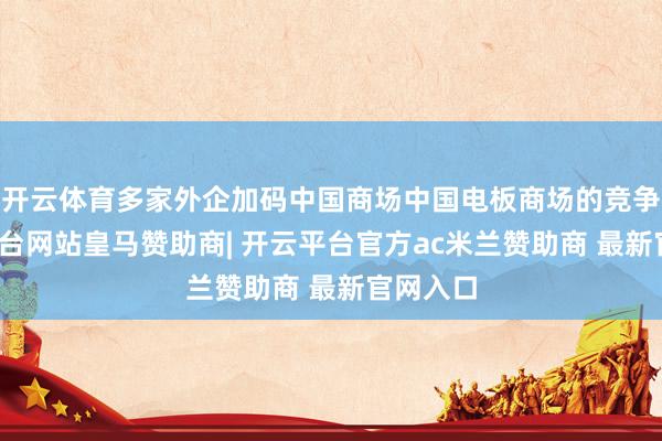 开云体育多家外企加码中国商场中国电板商场的竞争-开云平台网站皇马赞助商| 开云平台官方ac米兰赞助商 最新官网入口