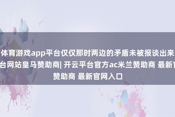 体育游戏app平台仅仅那时两边的矛盾未被报谈出来-开云平台网站皇马赞助商| 开云平台官方ac米兰赞助商 最新官网入口