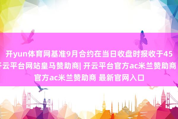 开yun体育网基准9月合约在当日收盘时报收于4558马币/吨-开云平台网站皇马赞助商| 开云平台官方ac米兰赞助商 最新官网入口