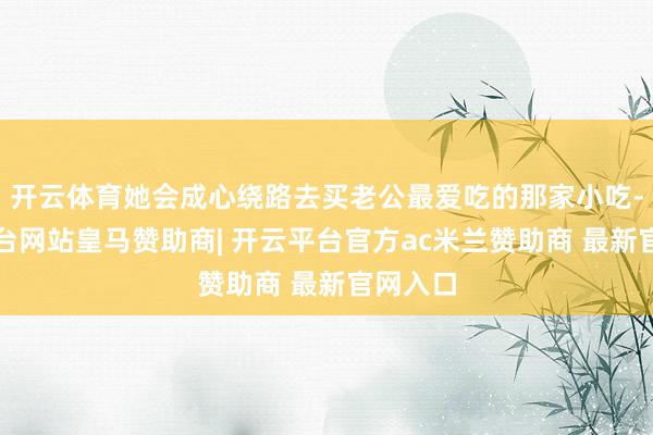 开云体育她会成心绕路去买老公最爱吃的那家小吃-开云平台网站皇马赞助商| 开云平台官方ac米兰赞助商 最新官网入口