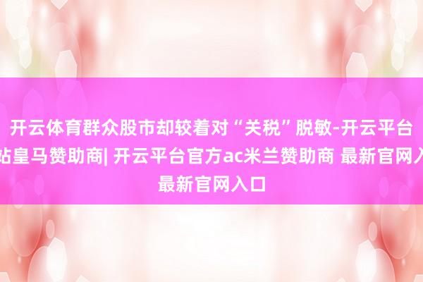 开云体育群众股市却较着对“关税”脱敏-开云平台网站皇马赞助商| 开云平台官方ac米兰赞助商 最新官网入口