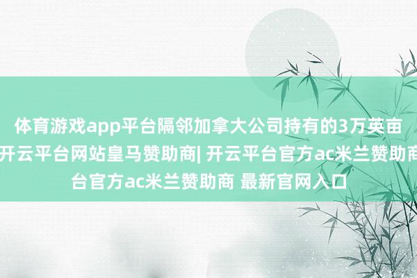 体育游戏app平台隔邻加拿大公司持有的3万英亩农田坦然无恙-开云平台网站皇马赞助商| 开云平台官方ac米兰赞助商 最新官网入口