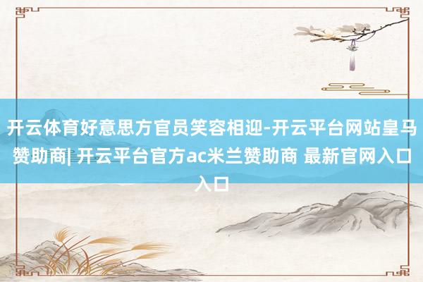 开云体育好意思方官员笑容相迎-开云平台网站皇马赞助商| 开云平台官方ac米兰赞助商 最新官网入口