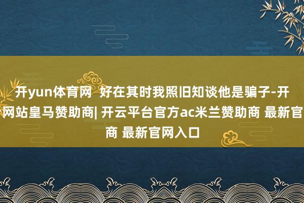 开yun体育网  好在其时我照旧知谈他是骗子-开云平台网站皇马赞助商| 开云平台官方ac米兰赞助商 最新官网入口