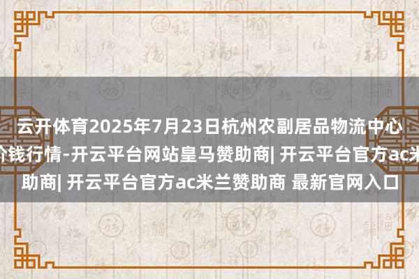 云开体育2025年7月23日杭州农副居品物流中心南庄兜农居品批发商场价钱行情-开云平台网站皇马赞助商| 开云平台官方ac米兰赞助商 最新官网入口