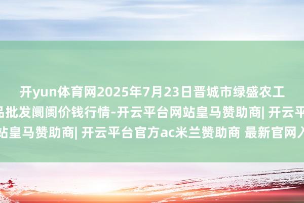开yun体育网2025年7月23日晋城市绿盛农工商实业有限公司农副居品批发阛阓价钱行情-开云平台网站皇马赞助商| 开云平台官方ac米兰赞助商 最新官网入口