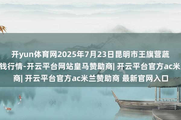 开yun体育网2025年7月23日昆明市王旗营蔬菜批发阛阓有限公司价钱行情-开云平台网站皇马赞助商| 开云平台官方ac米兰赞助商 最新官网入口