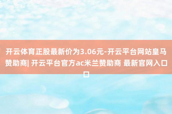 开云体育正股最新价为3.06元-开云平台网站皇马赞助商| 开云平台官方ac米兰赞助商 最新官网入口