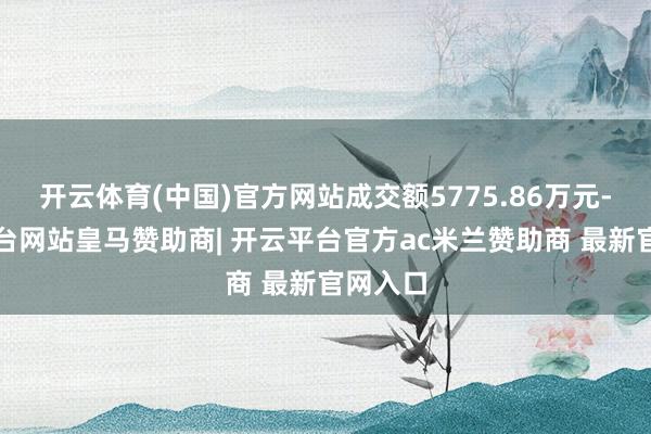 开云体育(中国)官方网站成交额5775.86万元-开云平台网站皇马赞助商| 开云平台官方ac米兰赞助商 最新官网入口