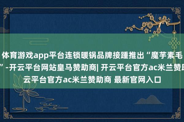 体育游戏app平台连锁暖锅品牌接踵推出“魔芋素毛肚”“魔芋鲜虾滑”-开云平台网站皇马赞助商| 开云平台官方ac米兰赞助商 最新官网入口