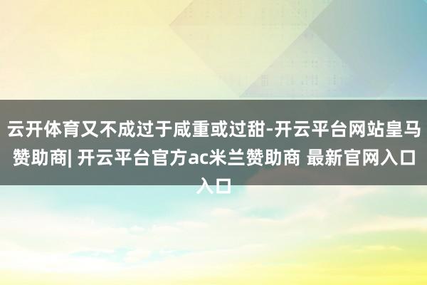 云开体育又不成过于咸重或过甜-开云平台网站皇马赞助商| 开云平台官方ac米兰赞助商 最新官网入口