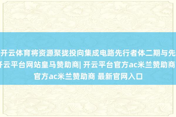 开云体育将资源聚拢投向集成电路先行者体二期与先进材料花样-开云平台网站皇马赞助商| 开云平台官方ac米兰赞助商 最新官网入口