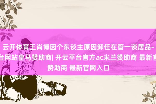 云开体育王尚博因个东谈主原因卸任在管一谈居品-开云平台网站皇马赞助商| 开云平台官方ac米兰赞助商 最新官网入口