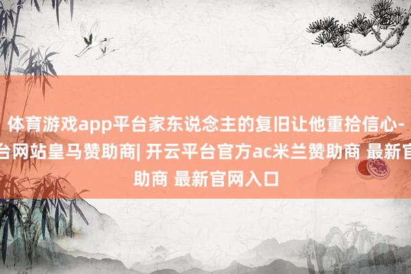 体育游戏app平台家东说念主的复旧让他重拾信心-开云平台网站皇马赞助商| 开云平台官方ac米兰赞助商 最新官网入口