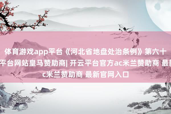 体育游戏app平台《河北省地盘处治条例》第六十五条-开云平台网站皇马赞助商| 开云平台官方ac米兰赞助商 最新官网入口
