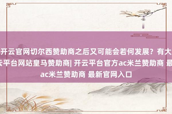 开云官网切尔西赞助商之后又可能会若何发展？有大家分析-开云平台网站皇马赞助商| 开云平台官方ac米兰赞助商 最新官网入口