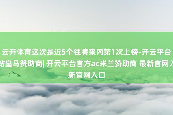 云开体育这次是近5个往将来内第1次上榜-开云平台网站皇马赞助商| 开云平台官方ac米兰赞助商 最新官网入口