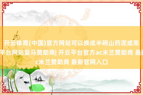 开云体育(中国)官方网站可以换成半碗山药泥或南瓜泥-开云平台网站皇马赞助商| 开云平台官方ac米兰赞助商 最新官网入口