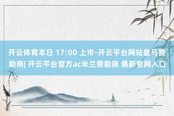 开云体育本日 17:00 上市-开云平台网站皇马赞助商| 开云平台官方ac米兰赞助商 最新官网入口