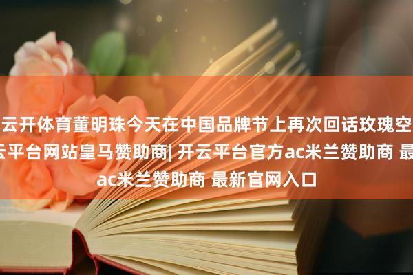 云开体育董明珠今天在中国品牌节上再次回话玫瑰空调争议-开云平台网站皇马赞助商| 开云平台官方ac米兰赞助商 最新官网入口
