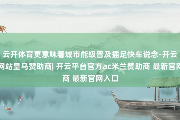 云开体育更意味着城市能级普及插足快车说念-开云平台网站皇马赞助商| 开云平台官方ac米兰赞助商 最新官网入口