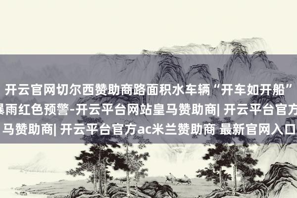 开云官网切尔西赞助商路面积水车辆“开车如开船”！湖北仙桃升级发布暴雨红色预警-开云平台网站皇马赞助商| 开云平台官方ac米兰赞助商 最新官网入口