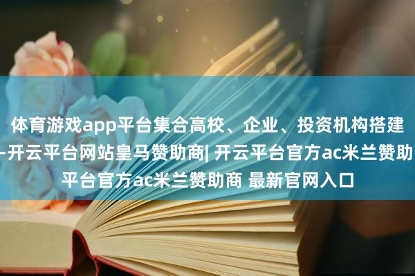 体育游戏app平台集合高校、企业、投资机构搭建全链条处事平台-开云平台网站皇马赞助商| 开云平台官方ac米兰赞助商 最新官网入口