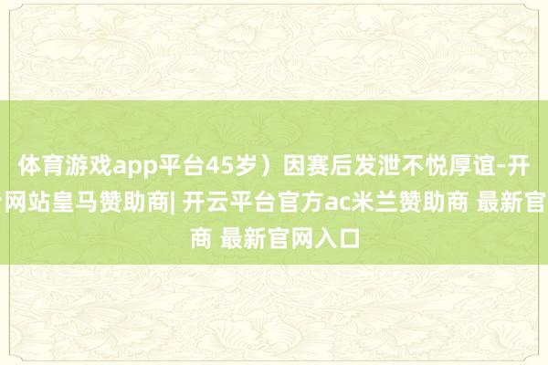 体育游戏app平台45岁）因赛后发泄不悦厚谊-开云平台网站皇马赞助商| 开云平台官方ac米兰赞助商 最新官网入口
