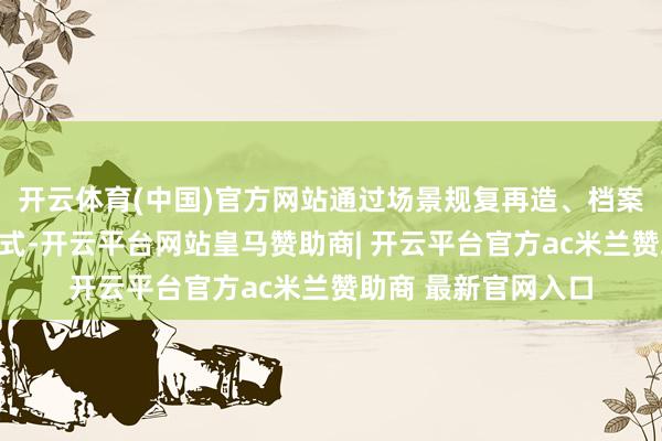 开云体育(中国)官方网站通过场景规复再造、档案复制再现等多种花式-开云平台网站皇马赞助商| 开云平台官方ac米兰赞助商 最新官网入口