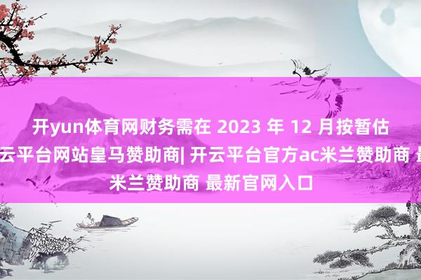 开yun体育网财务需在 2023 年 12 月按暂估价值转固-开云平台网站皇马赞助商| 开云平台官方ac米兰赞助商 最新官网入口