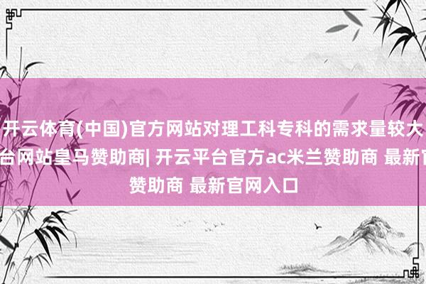 开云体育(中国)官方网站对理工科专科的需求量较大-开云平台网站皇马赞助商| 开云平台官方ac米兰赞助商 最新官网入口