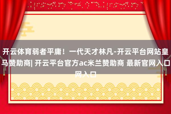 开云体育弱者平庸！一代天才林凡-开云平台网站皇马赞助商| 开云平台官方ac米兰赞助商 最新官网入口