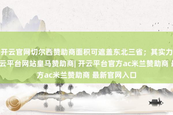开云官网切尔西赞助商面积可遮盖东北三省；其实力极度强悍-开云平台网站皇马赞助商| 开云平台官方ac米兰赞助商 最新官网入口