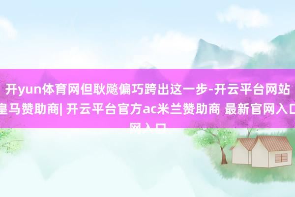 开yun体育网但耿飚偏巧跨出这一步-开云平台网站皇马赞助商| 开云平台官方ac米兰赞助商 最新官网入口