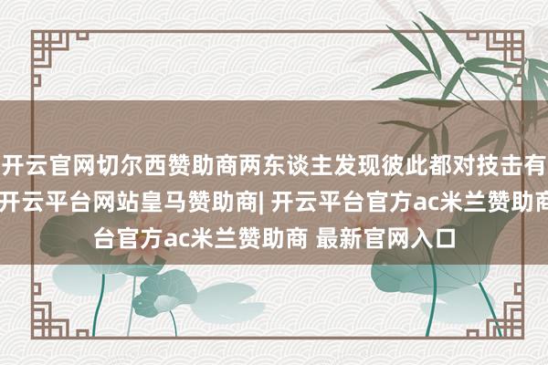 开云官网切尔西赞助商两东谈主发现彼此都对技击有着深厚的爱重-开云平台网站皇马赞助商| 开云平台官方ac米兰赞助商 最新官网入口