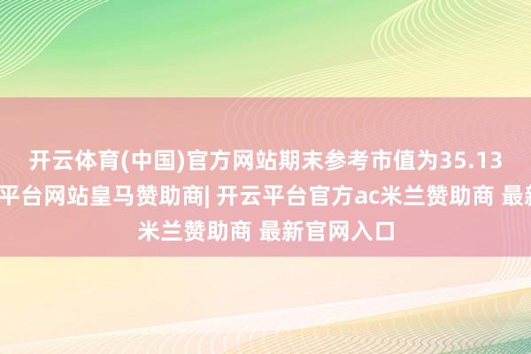 开云体育(中国)官方网站期末参考市值为35.13亿元-开云平台网站皇马赞助商| 开云平台官方ac米兰赞助商 最新官网入口