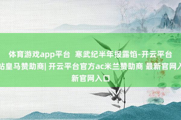 体育游戏app平台  寒武纪半年报露馅-开云平台网站皇马赞助商| 开云平台官方ac米兰赞助商 最新官网入口