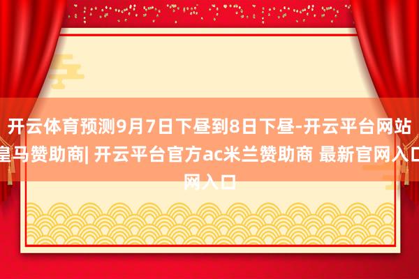 开云体育预测9月7日下昼到8日下昼-开云平台网站皇马赞助商| 开云平台官方ac米兰赞助商 最新官网入口